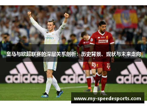 皇马与欧超联赛的深层关系剖析：历史背景、现状与未来走向